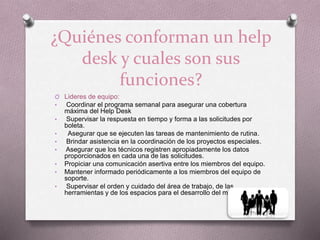 ¿Quiénes conforman un help
desk y cuales son sus
funciones?
O Lideres de equipo:
• Coordinar el programa semanal para asegurar una cobertura
máxima del Help Desk
• Supervisar la respuesta en tiempo y forma a las solicitudes por
boleta.
• Asegurar que se ejecuten las tareas de mantenimiento de rutina.
• Brindar asistencia en la coordinación de los proyectos especiales.
• Asegurar que los técnicos registren apropiadamente los datos
proporcionados en cada una de las solicitudes.
• Propiciar una comunicación asertiva entre los miembros del equipo.
• Mantener informado periódicamente a los miembros del equipo de
soporte.
• Supervisar el orden y cuidado del área de trabajo, de las
herramientas y de los espacios para el desarrollo del mismo.
 