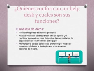 ¿Quiénes conforman un help
desk y cuales son sus
funciones?
O Analista de datos:
• Recopilar reportes de manera periódica.
• Analizar los datos del Help Desk a fin de apoyar y/o
modificar los servicios para determinar las necesidades de
capacitación de los miembros del equipo.
• Monitorear la calidad del servicio ofertando por medio de
encuestas al cliente a fin de planear e implementar
acciones de mejora.
 
