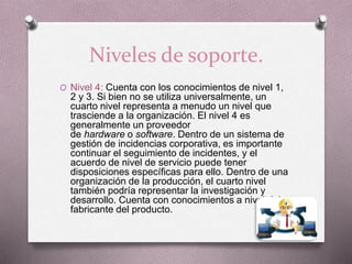 Niveles de soporte.
O Nivel 4: Cuenta con los conocimientos de nivel 1,
2 y 3. Si bien no se utiliza universalmente, un
cuarto nivel representa a menudo un nivel que
trasciende a la organización. El nivel 4 es
generalmente un proveedor
de hardware o software. Dentro de un sistema de
gestión de incidencias corporativa, es importante
continuar el seguimiento de incidentes, y el
acuerdo de nivel de servicio puede tener
disposiciones específicas para ello. Dentro de una
organización de la producción, el cuarto nivel
también podría representar la investigación y
desarrollo. Cuenta con conocimientos a nivel del
fabricante del producto.
 