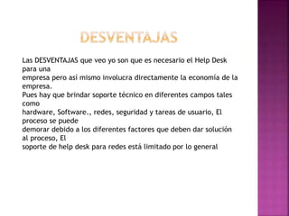 Las DESVENTAJAS que veo yo son que es necesario el Help Desk
para una
empresa pero así mismo involucra directamente la economía de la
empresa.
Pues hay que brindar soporte técnico en diferentes campos tales
como
hardware, Software., redes, seguridad y tareas de usuario, El
proceso se puede
demorar debido a los diferentes factores que deben dar solución
al proceso, El
soporte de help desk para redes está limitado por lo general
 
