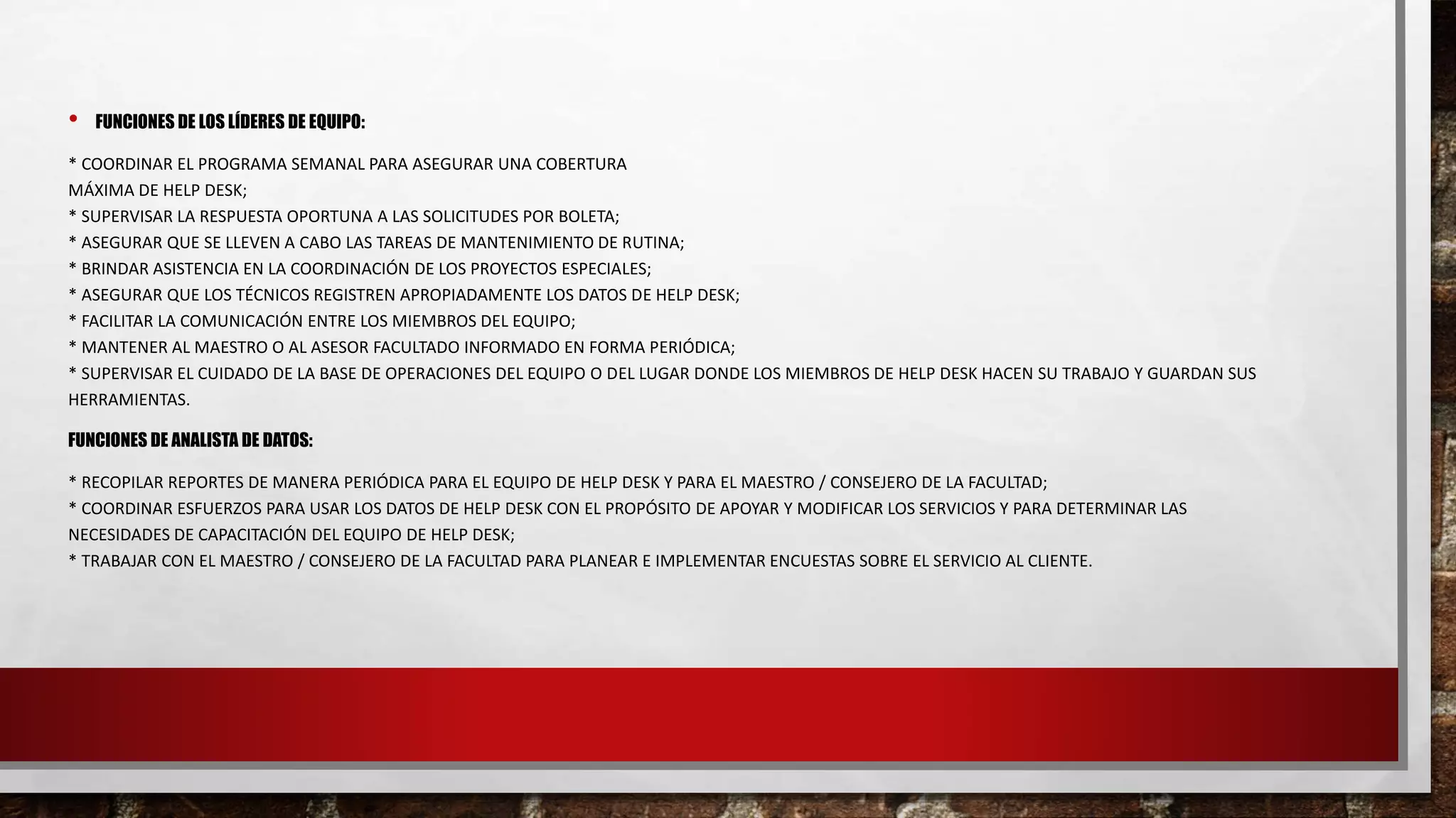 • FUNCIONES DE LOS LÍDERES DE EQUIPO:
* COORDINAR EL PROGRAMA SEMANAL PARA ASEGURAR UNA COBERTURA
MÁXIMA DE HELP DESK;
* SUPERVISAR LA RESPUESTA OPORTUNA A LAS SOLICITUDES POR BOLETA;
* ASEGURAR QUE SE LLEVEN A CABO LAS TAREAS DE MANTENIMIENTO DE RUTINA;
* BRINDAR ASISTENCIA EN LA COORDINACIÓN DE LOS PROYECTOS ESPECIALES;
* ASEGURAR QUE LOS TÉCNICOS REGISTREN APROPIADAMENTE LOS DATOS DE HELP DESK;
* FACILITAR LA COMUNICACIÓN ENTRE LOS MIEMBROS DEL EQUIPO;
* MANTENER AL MAESTRO O AL ASESOR FACULTADO INFORMADO EN FORMA PERIÓDICA;
* SUPERVISAR EL CUIDADO DE LA BASE DE OPERACIONES DEL EQUIPO O DEL LUGAR DONDE LOS MIEMBROS DE HELP DESK HACEN SU TRABAJO Y GUARDAN SUS
HERRAMIENTAS.
FUNCIONES DE ANALISTA DE DATOS:
* RECOPILAR REPORTES DE MANERA PERIÓDICA PARA EL EQUIPO DE HELP DESK Y PARA EL MAESTRO / CONSEJERO DE LA FACULTAD;
* COORDINAR ESFUERZOS PARA USAR LOS DATOS DE HELP DESK CON EL PROPÓSITO DE APOYAR Y MODIFICAR LOS SERVICIOS Y PARA DETERMINAR LAS
NECESIDADES DE CAPACITACIÓN DEL EQUIPO DE HELP DESK;
* TRABAJAR CON EL MAESTRO / CONSEJERO DE LA FACULTAD PARA PLANEAR E IMPLEMENTAR ENCUESTAS SOBRE EL SERVICIO AL CLIENTE.
 