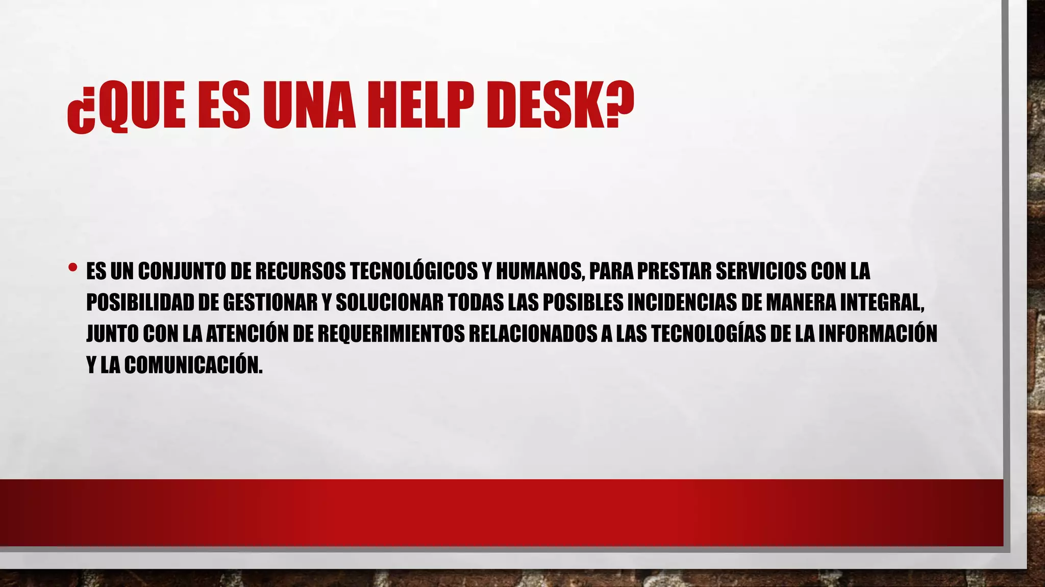 ¿QUE ES UNA HELP DESK?
• ES UN CONJUNTO DE RECURSOS TECNOLÓGICOS Y HUMANOS, PARA PRESTAR SERVICIOS CON LA
POSIBILIDAD DE GESTIONAR Y SOLUCIONAR TODAS LAS POSIBLES INCIDENCIAS DE MANERA INTEGRAL,
JUNTO CON LA ATENCIÓN DE REQUERIMIENTOS RELACIONADOS A LAS TECNOLOGÍAS DE LA INFORMACIÓN
Y LA COMUNICACIÓN.
 