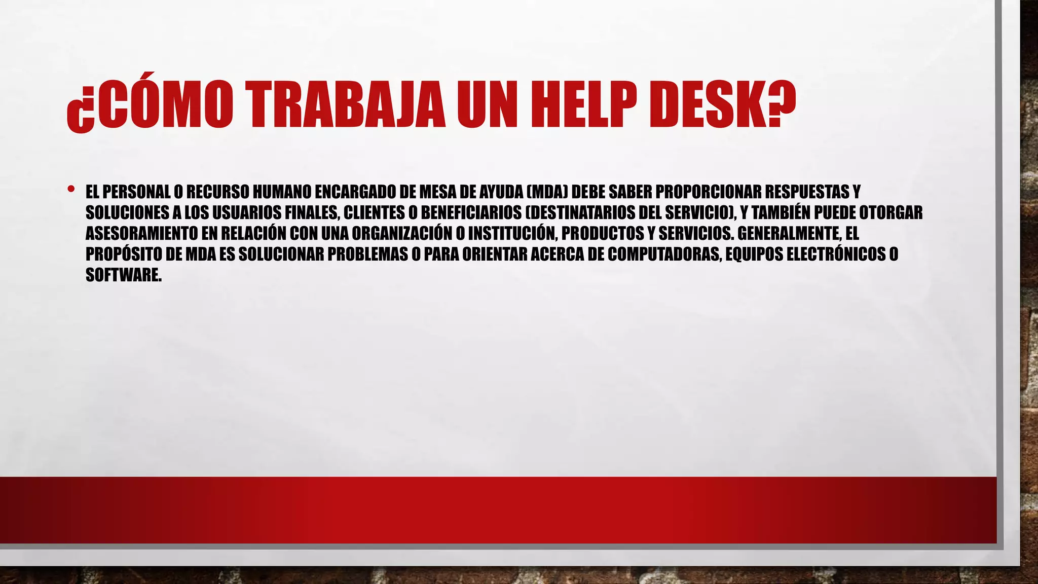 ¿CÓMO TRABAJA UN HELP DESK?
• EL PERSONAL O RECURSO HUMANO ENCARGADO DE MESA DE AYUDA (MDA) DEBE SABER PROPORCIONAR RESPUESTAS Y
SOLUCIONES A LOS USUARIOS FINALES, CLIENTES O BENEFICIARIOS (DESTINATARIOS DEL SERVICIO), Y TAMBIÉN PUEDE OTORGAR
ASESORAMIENTO EN RELACIÓN CON UNA ORGANIZACIÓN O INSTITUCIÓN, PRODUCTOS Y SERVICIOS. GENERALMENTE, EL
PROPÓSITO DE MDA ES SOLUCIONAR PROBLEMAS O PARA ORIENTAR ACERCA DE COMPUTADORAS, EQUIPOS ELECTRÓNICOS O
SOFTWARE.
 