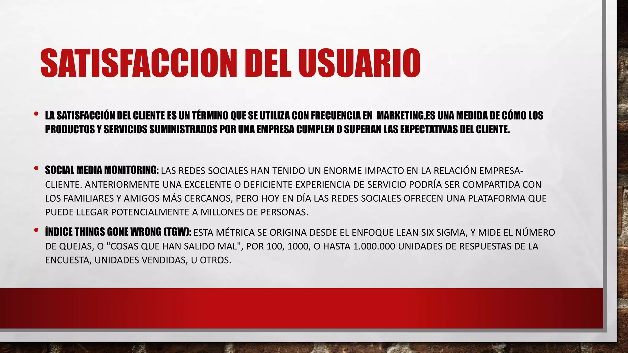 • LA SATISFACCIÓN DEL CLIENTE ES UN TÉRMINO QUE SE UTILIZA CON FRECUENCIA EN MARKETING.ES UNA MEDIDA DE CÓMO LOS
PRODUCTOS Y SERVICIOS SUMINISTRADOS POR UNA EMPRESA CUMPLEN O SUPERAN LAS EXPECTATIVAS DEL CLIENTE.
• SOCIAL MEDIA MONITORING: LAS REDES SOCIALES HAN TENIDO UN ENORME IMPACTO EN LA RELACIÓN EMPRESA-
CLIENTE. ANTERIORMENTE UNA EXCELENTE O DEFICIENTE EXPERIENCIA DE SERVICIO PODRÍA SER COMPARTIDA CON
LOS FAMILIARES Y AMIGOS MÁS CERCANOS, PERO HOY EN DÍA LAS REDES SOCIALES OFRECEN UNA PLATAFORMA QUE
PUEDE LLEGAR POTENCIALMENTE A MILLONES DE PERSONAS.
• ÍNDICE THINGS GONE WRONG (TGW): ESTA MÉTRICA SE ORIGINA DESDE EL ENFOQUE LEAN SIX SIGMA, Y MIDE EL NÚMERO
DE QUEJAS, O "COSAS QUE HAN SALIDO MAL", POR 100, 1000, O HASTA 1.000.000 UNIDADES DE RESPUESTAS DE LA
ENCUESTA, UNIDADES VENDIDAS, U OTROS.
SATISFACCION DEL USUARIO
 