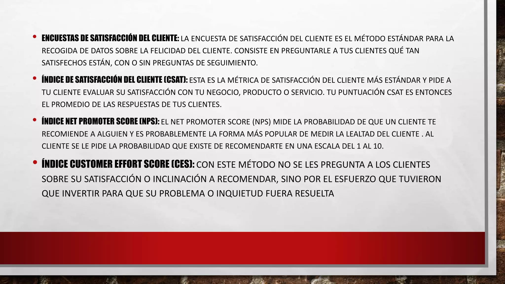 • ENCUESTAS DE SATISFACCIÓN DEL CLIENTE: LA ENCUESTA DE SATISFACCIÓN DEL CLIENTE ES EL MÉTODO ESTÁNDAR PARA LA
RECOGIDA DE DATOS SOBRE LA FELICIDAD DEL CLIENTE. CONSISTE EN PREGUNTARLE A TUS CLIENTES QUÉ TAN
SATISFECHOS ESTÁN, CON O SIN PREGUNTAS DE SEGUIMIENTO.
• ÍNDICE DE SATISFACCIÓN DEL CLIENTE (CSAT): ESTA ES LA MÉTRICA DE SATISFACCIÓN DEL CLIENTE MÁS ESTÁNDAR Y PIDE A
TU CLIENTE EVALUAR SU SATISFACCIÓN CON TU NEGOCIO, PRODUCTO O SERVICIO. TU PUNTUACIÓN CSAT ES ENTONCES
EL PROMEDIO DE LAS RESPUESTAS DE TUS CLIENTES.
• ÍNDICE NET PROMOTER SCORE (NPS): EL NET PROMOTER SCORE (NPS) MIDE LA PROBABILIDAD DE QUE UN CLIENTE TE
RECOMIENDE A ALGUIEN Y ES PROBABLEMENTE LA FORMA MÁS POPULAR DE MEDIR LA LEALTAD DEL CLIENTE . AL
CLIENTE SE LE PIDE LA PROBABILIDAD QUE EXISTE DE RECOMENDARTE EN UNA ESCALA DEL 1 AL 10.
• ÍNDICE CUSTOMER EFFORT SCORE (CES): CON ESTE MÉTODO NO SE LES PREGUNTA A LOS CLIENTES
SOBRE SU SATISFACCIÓN O INCLINACIÓN A RECOMENDAR, SINO POR EL ESFUERZO QUE TUVIERON
QUE INVERTIR PARA QUE SU PROBLEMA O INQUIETUD FUERA RESUELTA
 
