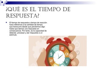 ¿Qué es el tiempo de
respuesta?
 El tiempo de respuesta o tiempo de reacción 
hace referencia a la cantidad de tiempo 
que transcurre desde que percibimos algo 
hasta que damos una respuesta en 
consecuencia. Por tanto, es la capacidad de 
detectar, procesar y dar respuesta a un 
estímulo. 
 