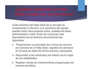 ¿Quienes conforman un Help
Desk y cuales son sus funciones?
Cada miembro del Help Desk de la escuela es
considerado un técnico. Los miembros del equipo
pueden tener otros puestos como: analista de datos,
administrador o líder. Entre las funciones más
importantes de los técnicos encontramos las
siguientes:
 Proporcionar un promedio de 5 horas de servicio
por semana en el Help Desk, registrar los servicios
en la base de datos de forma precisa y apropiada.
 Responder a las solicitudes por boleta con lo mejor
de sus habilidades.
 Realizar rutinas de mantenimiento programadas de
manera periódica.
 