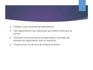  Trabajar como asistente de laboratorios.
 Dar seguimiento a las solicitudes por boleta hasta que se
cierran.
 Participar en las reuniones programadas y en todas las
sesiones de capacitación que se requieran.
 Proporcionar un servicio de calidad al cliente
 