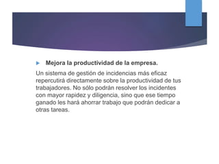  Mejora la productividad de la empresa.
Un sistema de gestión de incidencias más eficaz
repercutirá directamente sobre la productividad de tus
trabajadores. No sólo podrán resolver los incidentes
con mayor rapidez y diligencia, sino que ese tiempo
ganado les hará ahorrar trabajo que podrán dedicar a
otras tareas.
 