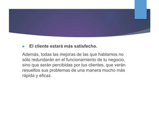  El cliente estará más satisfecho.
Además, todas las mejoras de las que hablamos no
sólo redundarán en el funcionamiento de tu negocio,
sino que serán percibidas por tus clientes, que verán
resueltos sus problemas de una manera mucho más
rápida y eficaz.
 