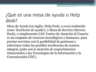 ¿Qué es una mesa de ayuda o Help
desk?
Mesa de Ayuda (en inglés: Help Desk, a veces traducido
como 'Escritorio de ayuda'), o Mesa de Servicio (Service
Desk), o simplemente CAU Centro de Atención al Usuario
es un conjunto de recursos tecnológicos y humanos, para
prestar servicios con la posibilidad de gestionar y
solucionar todas las posibles incidencias de manera
integral, junto con la atención de requerimientos
relacionados a las Tecnologías de la Información y la
Comunicación (TIC)...
 