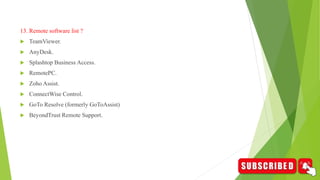 13. Remote software list ?
 TeamViewer.
 AnyDesk.
 Splashtop Business Access.
 RemotePC.
 Zoho Assist.
 ConnectWise Control.
 GoTo Resolve (formerly GoToAssist)
 BeyondTrust Remote Support.
 