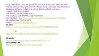 SILICON CHIPS TAMILAN அணில் சேவைகள் (Squirrel Services) Hello
friends, this is my YouTube channel where I share knowledge about computer
hardware, software, networking, server details and Job openings..
NAME : VIGNESH KUMAR
ADDRESS : INDIA , (TAMILNADU).
INSTAGRAM USER NAME : vignesh301992
YouTube Link https://www.youtube.com/@siliconchipstamilan3159/about
Mobile Number : 9003325678
Mail ID : vignesh301992@gmail.com
FB Link
https://www.facebook.com/profile.php?id=100063722750309
&
https://www.facebook.com/profile.php?id=100063637014376
Linkedin
https://www.linkedin.com/in/vignesh-k-60a70a11a/
Slide Share Link
https://www.slideshare.net/vigneshvickyk
 