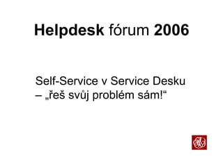 H l d k fó
Helpdesk fórum 2006


S lf S i v S i D k
Self-Service Service Desku
– „řeš svůj problém sám!
   řeš              sám!“