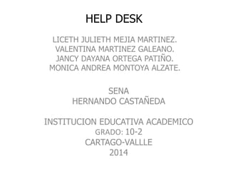 HELP DESK
LICETH JULIETH MEJIA MARTINEZ.
VALENTINA MARTINEZ GALEANO.
JANCY DAYANA ORTEGA PATIÑO.
MONICA ANDREA MONTOYA ALZATE.

SENA
HERNANDO CASTAÑEDA
INSTITUCION EDUCATIVA ACADEMICO
GRADO: 10-2
CARTAGO-VALLLE
2014

 