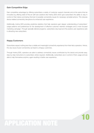 Gain Competitive Edge

Gain competitive advantage by offering subscribers a variety of customer support channels and at the same time be
innovative by offering state-of-the-art self-care solutions like Instinq SDS which give subscribers the ability to stay in
control of their device and being informed of possible connectivity issues for necessary remedial actions. This reduces
device-related connectivity disruptions for enhanced user experience.


Additionally, Instinq SDS provides predictive statistics that help operators gain deeper understanding of subscribers’
usage patterns and preferences for the development of effective customer retention strategies and a more focused
marketing campaign. Through specially tailored programs, subscribers stay loyal and the positive user experience aids
in attracting new subscribers.




Happy Customers

Subscribers expect nothing less than a stable and meaningful connectivity experience from their telco operators. Hence,
the very issue of poor connectivity can lead to unhappy customers.


Through Instinq SDS, operators are able to address connectivity issues contributed by the device and provide easy,
step-by-step instructions to subscribers where required. Additionally, subscribers are in control of their usage and are
able to help themselves anytime, again resulting in better user experience.




                                                                                                                 10
APPLICATION NOTE
 