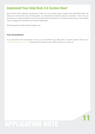 Implement Your Help Desk 2.0 System Now!
All around the world, operators are looking for better and more creative ways to support their subscribers better and
reduce cost at the same time. At Greenpacket, we understand the demands placed on operators. That is why we
empower you to offer subscribers more than just high-speed connectivity, our innovation will provide you with endless
ways to engage with subscribers and enhance relationships.


With Greenpacket, limitless freedom begins now!




Free Consultation!

If you would like a free consultation on how you can implemetn your Help Desk 2.0 system, please contact us at
marketing.gp@greenpacket.com (kindly quote the reference code, AP0510 when you contact us).




                                                                                                            11
APPLICATION NOTE
 