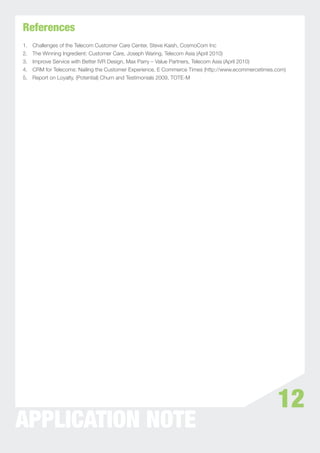 References
1.   Challenges of the Telecom Customer Care Center, Steve Kaish, CosmoCom Inc
2.   The Winning Ingredient: Customer Care, Joseph Waring, Telecom Asia (April 2010)
3.   Improve Service with Better IVR Design, Max Parry – Value Partners, Telecom Asia (April 2010)
4.   CRM for Telecoms: Nailing the Customer Experience, E Commerce Times (http://www.ecommercetimes.com)
5.   Report on Loyalty, (Potential) Churn and Testimonials 2009, TOTE-M




                                                                                                    12
APPLICATION NOTE
 