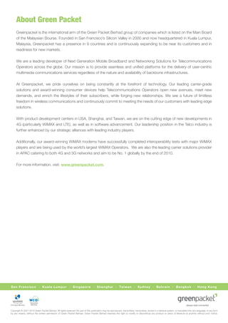About Green Packet
     Greenpacket is the international arm of the Green Packet Berhad group of companies which is listed on the Main Board
     of the Malaysian Bourse. Founded in San Francisco’s Silicon Valley in 2000 and now headquartered in Kuala Lumpur,
     Malaysia, Greenpacket has a presence in 9 countries and is continuously expanding to be near its customers and in
     readiness for new markets.


     We are a leading developer of Next Generation Mobile Broadband and Networking Solutions for Telecommunications
     Operators across the globe. Our mission is to provide seamless and uniﬁed platforms for the delivery of user-centric
     multimedia communications services regardless of the nature and availability of backbone infrastructures.


     At Greenpacket, we pride ourselves on being constantly at the forefront of technology. Our leading carrier-grade
     solutions and award-winning consumer devices help Telecommunications Operators open new avenues, meet new
     demands, and enrich the lifestyles of their subscribers, while forging new relationships. We see a future of limitless
     freedom in wireless communications and continuously commit to meeting the needs of our customers with leading edge
     solutions.


     With product development centers in USA, Shanghai, and Taiwan, we are on the cutting edge of new developments in
     4G (particularly WiMAX and LTE), as well as in software advancement. Our leadership position in the Telco industry is
     further enhanced by our strategic alliances with leading industry players.


     Additionally, our award-winning WiMAX modems have successfully completed interoperability tests with major WiMAX
     players and are being used by the world’s largest WiMAX Operators. We are also the leading carrier solutions provider
     in APAC catering to both 4G and 3G networks and aim to be No. 1 globally by the end of 2010.


     For more information, visit: www.greenpacket.com.




San Francisco · Kuala Lumpur · Singapore · Shanghai · Taiwan · Sydney · Bahrain · Bangkok · Hong Kong




                   Associate
                    Member


Copyright © 2001-2010 Green Packet Berhad. All rights reserved. No part of this publication may be reproduced, transmitted, transcribed, stored in a retrieval system, or translated into any language, in any form
by any means, without the written permission of Green Packet Berhad. Green Packet Berhad reserves the right to modify or discontinue any product or piece of literature at anytime without prior notice.
 