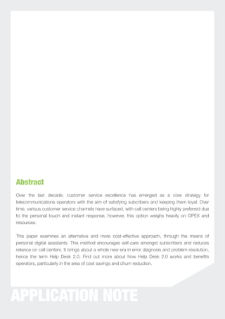 Abstract
Over the last decade, customer service excellence has emerged as a core strategy for
telecommunications operators with the aim of satisfying subcribers and keeping them loyal. Over
time, various customer service channels have surfaced, with call centers being highly preferred due
to the personal touch and instant response, however, this option weighs heavily on OPEX and
resources.


This paper examines an alternative and more cost-effective approach, through the means of
personal digital assistants. This method encourages self-care amongst subscribers and reduces
reliance on call centers. It brings about a whole new era in error diagnosis and problem resolution,
hence the term Help Desk 2.0. Find out more about how Help Desk 2.0 works and beneﬁts
operators, particularly in the area of cost savings and churn reduction.




APPLICATION NOTE
 
