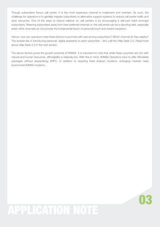 Though subscribers favour call center, it is the most expensive channel to implement and maintain. As such, the
challenge for operators is to gentlely migrate subscribers to alternative support systems to reduce call center trafﬁc and
save resources. One of the ways to reduce reliance on call centers is by encouraging a self-care habit amongst
subscribers. Weaning subscribers away from their preferred channel i.e. the call center can be a daunting task, especially
when other channels do not provide the fundamental factor of personal touch and instant resolution.


Hence, how can operators meet these factors to promote self-care among subscribers? Which channel do they deploy?
The answer lies in introducing personal, digital assistants to each subscriber – let’s call this Help Desk 2.0. Read more
about Help Desk 2.0 in the next section.


The above factors prove the growth potential of WiMAX. It is important to note that while these countries are rich with
natural and human resources, affordability is relatively low. With this in mind, WiMAX Operators have to offer affordable
packages without jeopardizing ARPU. In addition to requiring ﬁxed (indoor) modems, emerging markets need
economical WiMAX modems.




                                                                                                                 03
APPLICATION NOTE
 