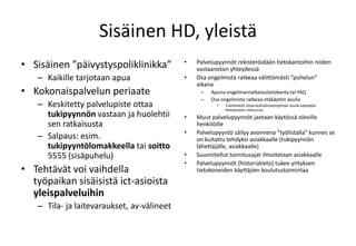 Sisäinen HD, yleistäSisäinen ”päivystyspoliklinikka”Kaikille tarjotaan apuaKokonaispalvelun periaateKeskitetty palvelupiste ottaa tukipyynnön vastaan ja huolehtii sen ratkaisustaSalpaus: esim. tukipyyntölomakkeella tai soitto 5555 (sisäpuhelu)Tehtävät voi vaihdella työpaikan sisäisistä ict-asioistayleispalveluihinTila- ja laitevaraukset, av-välineetPalvelupyynnöt rekisteröidään tietokantoihin niiden vastaanoton yhteydessäOsa ongelmista ratkeaa välittömästi ”puhelun” aikanaApuna ongelmanratkaisutietokanta tai FAQOsa ongelmista ratkeaa etäkäytön avullaTukihenkilö ottaa etähallintaohjelman avulla käyttäjän tietokoneen haltuunsaMuut palvelupyynnöt jaetaan käytössä oleville henkilöillePalvelupyyntö säilyy avoimena ”työlistalla” kunnes se on kuitattu tehdyksi asiakkaalle (tukipyynnön lähettäjälle, asiakkaalle)Suunnitellut toimitusajat ilmoitetaan asiakkaallePalvelupyynnöt (historiatieto) tukee yrityksen tietokoneiden käyttäjien koulutustoimintaa