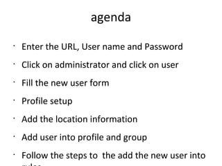 agenda
•
Enter the URL, User name and Password
•
Click on administrator and click on user
•
Fill the new user form
•
Profile setup
•
Add the location information
•
Add user into profile and group
•
Follow the steps to the add the new user into