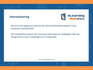 Internetstoring
Ben ik al mijn gegevens kwijt als de internetverbinding wegvalt / mijn
computer storing heeft?
Het leerplatform waarin de e-learning staat slaat per webpagina alles op.
Hooguit ben je dus 1 webpagina of 1 vraag kwijt.
(c) E-learning Made Easy
 