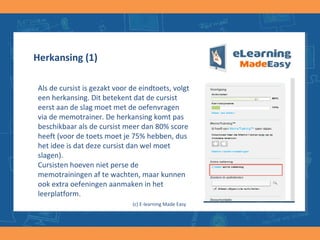 Herkansing (1)
Als de cursist is gezakt voor de eindtoets, volgt
een herkansing. Dit betekent dat de cursist
eerst aan de slag moet met de oefenvragen
via de memotrainer. De herkansing komt pas
beschikbaar als de cursist meer dan 80% score
heeft (voor de toets moet je 75% hebben, dus
het idee is dat deze cursist dan wel moet
slagen).
Cursisten hoeven niet perse de
memotrainingen af te wachten, maar kunnen
ook extra oefeningen aanmaken in het
leerplatform.
(c) E-learning Made Easy
 