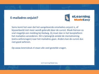 E-mailadres onjuist?
Soms komt het voor dat het aangeleverde emailadres onjuist is, of
bijvoorbeeld niet meer wordt gebruikt door de cursist. Maak hiervan zo
snel mogelijk een melding bij Hedwig. Zij moet dan in het leerplatform
het mailadres veranderen. Dit is belangrijk omdat de memotraining
(extra oefenvragen) naar het mailadres gaan. Anders kan de cursist dus
niet goed oefenen.
Op www.lerenisleuk.nl staan alle veel gestelde vragen.
(c) E-learning Made Easy
 