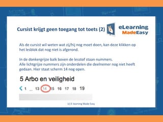 Cursist krijgt geen toegang tot toets (2)
Als de cursist wil weten wat zij/hij nog moet doen, kan deze klikken op
het lesblok dat nog niet is afgerond.
In de donkergrijze balk boven de lesstof staan nummers.
Alle lichtgrijze nummers zijn onderdelen die deelnemer nog niet heeft
gedaan. Hier staat scherm 14 nog open.
(c) E-learning Made Easy
 