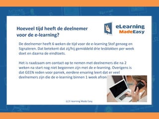 Hoeveel tijd heeft de deelnemer
voor de e-learning?
De deelnemer heeft 8 weken de tijd voor de e-learning Stof genoeg en
Signaleren. Dat betekent dat zij/hij gemiddeld twee lesblokken per week
doet en daarna de eindtoets.
Het is raadzaam om contact op te nemen met deelnemers die na 2
weken na start nog niet begonnen zijn met de e-learning. Overigens is
dat GEEN reden voor paniek, eerdere ervaring leert dat er veel
deelnemers zijn die de e-learning binnen 1 week afronden.
(c) E-learning Made Easy
 