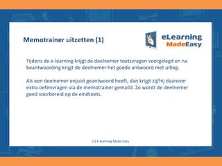 Memotrainer uitzetten (1)
Tijdens de e-learning krijgt de deelnemer toetsvragen voorgelegd en na
beantwoording krijgt de deelnemer het goede antwoord met uitleg.
Als een deelnemer onjuist geantwoord heeft, dan krijgt zij/hij daarover
extra oefenvragen via de memotrainer gemaild. Zo wordt de deelnemer
goed voorbereid op de eindtoets.
(c) E-learning Made Easy
 