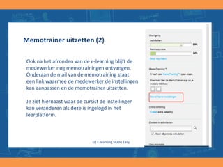 Memotrainer uitzetten (2)
Ook na het afronden van de e-learning blijft de
medewerker nog memotrainingen ontvangen.
Onderaan de mail van de memotraining staat
een link waarmee de medewerker de instellingen
kan aanpassen en de memotrainer uitzetten.
Je ziet hiernaast waar de cursist de instellingen
kan veranderen als deze is ingelogd in het
leerplatform.
(c) E-learning Made Easy
 