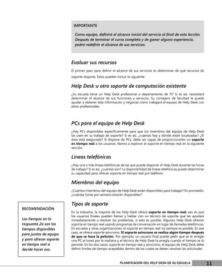 IMPORTANTE

                           Como equipo, deﬁnirá el alcance inicial del servicio al ﬁnal de esta lección.
                           Después de terminar el curso completo y de ganar alguna experiencia,
                           podrá redeﬁnir el alcance de sus servicios.



                         Evaluar sus recursos
                         El primer paso para deﬁnir el alcance de sus servicios es determinar de qué recursos de
                         soporte dispone. Éstos pueden incluir lo siguiente:

                         Help Desk u otro soporte de computación existente
                         ¿Su escuela tiene un Help Desk profesional o departamento de TI? Si es así, necesitará
                         determinar el alcance de sus funciones y servicios. Su consejero de facultad le puede
                         ayudar a obtener esta información y negociar cómo trabajará el equipo de Help Desk con
                         estos profesionales.




                         PCs para el equipo de Help Desk
                         ¿Hay PCs disponibles especíﬁcamente para que los miembros del equipo de Help Desk
                         las usen en su trabajo de soporte? Si es así, ¿cuántas hay y dónde están localizadas? ¿El
                         área está asegurada? Si dispone de PCs, debe ser capaz de proporcionarles un soporte
                         en tiempo real a los usuarios. Vamos a explorar el soporte en tiempo real en la siguiente
                         sección.

                         Líneas telefónicas
                         ¿Hay una o más líneas telefónicas de las que puede disponer el Help Desk durante las horas
                         de trabajo? Si es así, ¿cuántas son? La disponibilidad de líneas telefónicas puede determinar
                         su capacidad para ofrecer soporte en tiempo real por teléfono.

                         Miembros del equipo
                         ¿Cuántos miembros del equipo de Help Desk están disponibles para trabajar? En promedio,
                         ¿cuántas horas por semana estarán disponibles?

                         Tipos de soporte
RECOMENDACIÓN
                         En la industria, la mayoría de los Help Desk ofrece soporte en tiempo real; eso es que
                         los usuarios ﬁnales pueden llamar y hablar con un técnico de soporte que les ayudará
Los tiempos en la        inmediatamente a resolver los problemas, si esto es posible. Algunos Help Desk ofrecen
respuesta 2a son los     soporte en tiempo real usando programas de conversación en lugar de llamadas telefónicas.
tiempos disponibles      En escuelas y otras organizaciones, el soporte en tiempo real no siempre es posible. En ese
                         caso, se ofrece soporte asíncrono. El soporte asíncrono se realiza algún tiempo después
para juntas de equipo
                         de que se hace la petición. Por ejemplo, un usuario ﬁnal puede pedir que se le arregle
y para ofrecer soporte   una PC el lunes por la mañana y el técnico de Help Desk la arregla cuando el tiempo se lo
en tiempo real si        permite. En los dos casos, soporte en tiempo real y asíncrono, el equipo de Help Desk debe
decide hacer eso.        deﬁnir límites de tiempo aceptables dentro de los cuales se deben resolver las solicitudes.



                                                           PLANIFICACIÓN DEL HELP DESK DE SU ESCUELA                     11
 