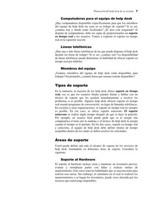 Planeación del help desk de su escuela

7

Computadoras para el equipo de help desk
¿Hay computadoras disponibles específicamente para que los miembros
del equipo de help desk las usen en su trabajo de soporte? Si es así,
¿cuántas hay y donde están localizadas? ¿El área está asegurada? Si
dispone de computadoras, debe ser capaz de proporcionarles un soporte
en tiempo real a los usuarios. Vamos a explorar el soporte en tiempo
real en la siguiente sección.

Líneas telefónicas
¿Hay una o más líneas telefónicas de las que puede disponer el help desk
durante las horas de trabajo? Si es así, ¿cuántas son? La disponibilidad
de líneas telefónicas puede determinar su habilidad de ofrecer soporte en
tiempo real por teléfono.

Miembros del equipo
¿Cuántos miembros del equipo de help desk están disponibles para
trabajar? En promedio, ¿cuántas horas por semana estarán disponibles?

Tipos de soporte
En la industria, la mayoría de los help desk ofrece soporte en tiempo
real; eso es que los usuarios finales pueden llamar y hablar con un
técnico de soporte que les ayudará inmediatamente a resolver los
problemas si es posible. Algunos help desk ofrecen soporte en tiempo
real usando programas de conversación en lugar de llamadas telefónicas.
En escuelas y otras organizaciones, el soporte en tiempo real no siempre
es posible. En ese caso, se ofrece soporte asíncrono. El soporte
asíncrono se realiza algún tiempo después de que se hace la petición.
Por ejemplo, un usuario final puede pedir que se le arregle una
computadora el lunes por la mañana y el técnico de help desk la arregla
cuando el tiempo se lo permite. En los dos casos, soporte en tiempo real
y asíncrono, el equipo de help desk debe definir límites de tiempo
aceptables dentro de los cuales se deben resolver las solicitudes.

Áreas de soporte
Usted puede definir aún más el alcance de soporte de los servicios de
help desk, limitándolo en diferentes áreas de soporte. Considere lo
siguiente:

Soporte al Hardware
El soporte al hardware incluye crear y mantener un inventario preciso,
evaluar y reemplazar partes con fallas y realizar rutinas de
mantenimiento. Este curso trata las habilidades que se necesita tener para
realizar esas tareas. Sin embargo, el calendario en el cual se realicen los
mantenimientos o se hagan los inventarios, puede verse afectado por los
recursos que usted tenga disponibles.

 