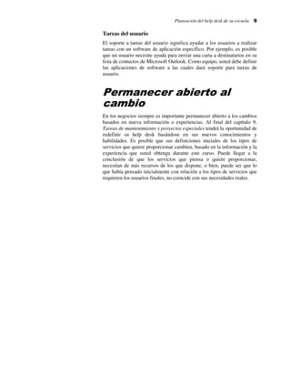 Planeación del help desk de su escuela

9

Tareas del usuario
El soporte a tareas del usuario significa ayudar a los usuarios a realizar
tareas con un software de aplicación específico. Por ejemplo, es posible
que un usuario necesite ayuda para enviar una carta a destinatarios en su
lista de contactos de Microsoft Outlook. Como equipo, usted debe definir
las aplicaciones de software a las cuales dará soporte para tareas de
usuario.

Permanecer abierto al
cambio
En los negocios siempre es importante permanecer abierto a los cambios
basados en nueva información o experiencias. Al final del capítulo 9,
Tareas de mantenimiento y proyectos especiales tendrá la oportunidad de
redefinir su help desk basándose en sus nuevos conocimientos y
habilidades. Es posible que sus definiciones iniciales de los tipos de
servicios que quiere proporcionar cambien, basado en la información y la
experiencia que usted obtenga durante este curso. Puede llegar a la
conclusión de que los servicios que piensa o quiere proporcionar,
necesitan de más recursos de los que dispone, o bien, puede ser que lo
que había pensado inicialmente con relación a los tipos de servicios que
requieren los usuarios finales, no coincide con sus necesidades reales.

 