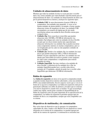 Conocimiento del Hardware 23
Unidades de almacenamiento de datos
Mientras que todas las unidades de disco se usan para leer o escribir
datos, hay ciertas unidades que están diseñadas específicamente para el
almacenamiento de datos. Las unidades de almacenamiento de datos son
por lo general dispositivos externos y incluyen los siguientes tipos:
Unidades USB. Se unen directamente al puerto USB de la
computadora. Son unidades muy pequeñas. A veces se les
llaman unidades de pluma debido a su tamaño y forma; pueden
almacenar cientos de megabytes de datos. Las unidades USB
son populares con usuarios de laptop que de otro modo
necesitarían enlazar una unidad de disco flexible externa para
compartir datos.
Unidades Zip. Estos usan discos removibles que pueden
almacenar entre 100 MB y 250 MB de información. Las
unidades Zip trabajan más como las unidades de disco flexible
excepto que sus discos tienen mucha más capacidad para
almacenar información. Las unidades Zip se pueden encontrar
como componentes internos en muchas computadoras, pero se
ven desplazados por las cada vez más populares unidades de
discos CD-RW.
Unidades Jaz. Similar a las unidades Zip, las unidades Jaz usan
discos que pueden almacenar 1GB y 2 GB de información.
Debido a la gran capacidad de cada disco, las unidades Jaz son
ideales para intercambio de archivos grandes (como imágenes
de video) entre computadoras o simplemente para realizar
respaldos de rutina.
Unidades SuperDisk. Son muy similares a las unidades de
disco flexible. A diferencia de las unidades Jaz o Zip, las
unidades SuperDisk pueden leer y escribir sobre discos
normales de 3.5-pulgadas, además de poder leer y escribir sobre
SuperDisks que almacenan 120 MB de información.
Bahías de expansión
Las bahías de expansión son áreas en la caja de la computadora donde
se pueden instalar dispositivos internos adicionales, como una unidad de
DVD o una unidad multimedia. Son los espacios vacíos que se ven en el
frente de la caja de la computadora. Las bahías de expansión están por lo
general pre-cableadas con cables de potencia y de datos que se conectan
a los nuevos dispositivos cuando éstos se instalen. Ya que la tecnología
cambia muy rápido, mucha gente considera la disponibilidad de las
bahías de expansión como una parte importante de la especificación de la
computadora. Las bahías de expansión le permiten agregar tipos de
unidades de disco a su computadora, siempre que sean compatibles con
su sistema.
Dispositivos de multimedia y de comunicación
Hay varios tipos de dispositivos que le agregan a la computadora
capacidades de video, sonido o red. Muchos de esos dispositivos vienen
integrados en el sistema de la computadora o se pueden agregar por
medio de las ranuras de expansión. A continuación se encuentra una
 