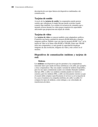24 Conocimiento delHardware
descripción de esos tipos básicos de dispositivos multimedia o de
comunicación.
Tarjetas de sonido
A través de las tarjetas de sonido, la computadora puede generar
sonidos que sobrepasan el simple bip que puede escuchar cuando
cometió algo indebido. Los sonidos en secuencia de comandos que a
menudo ocurren durante los video juegos requieren de capacidades
adicionales que proporciona una tarjeta de sonido.
Tarjetas de video
Las tarjetas de video se conocen también como adaptadores gráficos.
Contienen una buena cantidad de memoria RAM dedicada a manejar
imágenes gráficas. Debido a que este tipo de memoria RAM “vive” en la
tarjeta de video se le llama video RAM (o VRAM). Entre más VRAM
tiene una computadora, es más grande la capacidad de desplegar
imágenes de alta resolución, imágenes de video y más colores en el
monitor.
Dispositivos de comunicación (módems y tarjetas de
red)
Módems
Los módems son dispositivos que les permiten a las computadoras
transmitir datos (por medio de líneas telefónicas o de cable, por ejemplo)
a otras computadoras. Hay una amplia variedad de módems disponibles,
pero los tres tipos comúnmente usados son estándar (llamados también
dial-up), DSL y cable. Los módems estándar pueden ser internos o
externos, pero los módems DSL y cable son únicamente externos ya que
el usuario debe comprar específicamente el servicio (y en la mayoría de
los casos el modem) a la compañía telefónica de cable. La tabla 2-2
compara los tipos de módems, como trabajan y sus velocidades de
transferencia de datos.
 