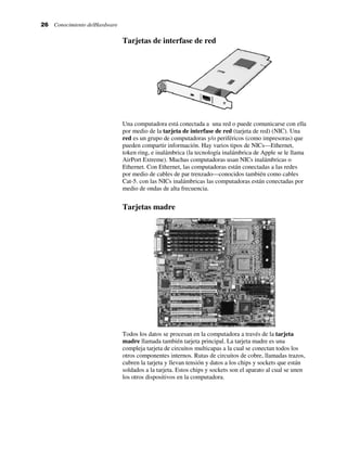 26 Conocimiento delHardware
Tarjetas de interfase de red
Una computadora está conectada a una red o puede comunicarse con ella
por medio de la tarjeta de interfase de red (tarjeta de red) (NIC). Una
red es un grupo de computadoras y/o periféricos (como impresoras) que
pueden compartir información. Hay varios tipos de NICs—Ethernet,
token ring, e inalámbrica (la tecnología inalámbrica de Apple se le llama
AirPort Extreme). Muchas computadoras usan NICs inalámbricas o
Ethernet. Con Ethernet, las computadoras están conectadas a las redes
por medio de cables de par trenzado—conocidos también como cables
Cat-5. con las NICs inalámbricas las computadoras están conectadas por
medio de ondas de alta frecuencia.
Tarjetas madre
Todos los datos se procesan en la computadora a través de la tarjeta
madre llamada también tarjeta principal. La tarjeta madre es una
compleja tarjeta de circuitos multicapas a la cual se conectan todos los
otros componentes internos. Rutas de circuitos de cobre, llamadas trazos,
cubren la tarjeta y llevan tensión y datos a los chips y sockets que están
soldados a la tarjeta. Estos chips y sockets son el aparato al cual se unen
los otros dispositivos en la computadora.
 