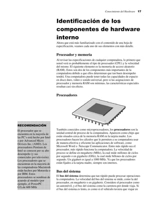 Conocimiento del Hardware 17
Identificación de los
componentes de hardware
interno
Ahora que está más familiarizado con el contenido de una hoja de
especificación, veamos cada uno de sus elementos con más detalle.
Procesador y memoria
Al revisar las especificaciones de cualquier computadora, lo primero que
usted verá es probablemente el tipo de procesador (CPU) y la velocidad
del mismo. El siguiente elemento es la memoria de acceso aleatorio
(RAM). Estos son dos de los componentes más importantes de la
computadora debido a que ellos determinan que tan buen desempeño
tendrá. Una computadora puede tener todas las capacidades de espacio
en disco duro, video o sonido universal, pero si las asignaciones de
procesador y memoria RAM son mínimas, las características especiales
resultan casi sin efecto.
Procesadores
También conocidos como microprocesadores, los procesadores son la
unidad central de proceso de la computadora. Aparecen como chips que
están situados cerca de la memoria RAM en la tarjeta madre. Los
procesadores hacen los cálculos que le permiten a su computadora usar
de manera efectiva y eficiente las aplicaciones de software, como
Microsoft Word o Netscape Communicator. Entre más rápido sea el
procesador, más rápido funciona la computadora. La velocidad de
proceso se define en megahertz (MHz), la cual mide millones de ciclos
por segundo o en gigahertz (GHz), la cual mide billones de ciclos por
segundo. Un gigahert es igual a 1000 MHz. Ya que los procesadores
están fijados a la tarjeta madre, siempre son internos.
Bus del sistema
El bus del sistema determina que tan rápido puede procesar operaciones
la computadora. La velocidad del bus del sistema se mide, como la del
procesador, en megahertz o en gigahertz. Considere el procesador como
un automóvil, y el bus del sistema como la carretera por donde viaja. Si
el bus del sistema es lento, es como si el vehículo tuviera que viajar en
RECOMENDACIÓN
El procesador que se
encuentra en la mayoría de
las PC’s está hecho por Intel
o por Advanced Micro
Devices Inc. (AMD). Los
procesadores Pentium de
Intel se conocen por su alto
desempeño (y sus
comerciales por televisión).
Los procesadores que se
encuentran en la mayoría de
las computadoras Macintosh
están hechos por Motorola o
por IBM. Estos
procesadores se nombran de
acuerdo al modelo (por
ejemplo, el PowerPC
G3).de 600 MHz
 