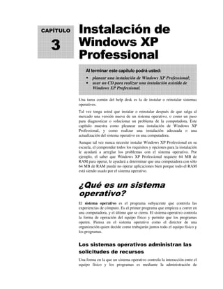 Instalación de
Windows XP
Professional
Una tarea común del help desk es la de instalar o reinstalar sistemas
operativos.
Tal vez tenga usted que instalar o reinstalar después de que salga al
mercado una versión nueva de un sistema operativo, o como un paso
para diagnosticar o solucionar un problema de la computadora. Este
capítulo muestra como pleanear una instalación de Windows XP
Professional, y como realizar una instalación adecuada o una
actualización del sistema operativo en una computadora.
Aunque tal vez nunca necesite instalar Windows XP Professional en su
escuela, el comprender todos los requisitos y opciones para la instalación
le ayudará a arreglar los problemas con el sistema operativo. Por
ejemplo, el saber que Windows XP Professional requiere 64 MB de
RAM para operar, le ayudará a determinar que una computadora con sólo
64 MB de RAM puede no operar aplicaciones bien porque todo el RAM
está siendo usado por el sistema operativo.
¿Qué es un sistema
operativo?
El sistema operativo es el programa subyacente que controla las
experiencias de cómputo. Es el primer programa que empieza a correr en
una computadora, y el último que se cierra. El sistema operativo controla
la forma de operación del equipo físico y permite que los programas
operen. Piensa en el sistema operativo como el director de una
organización quien decide como trabajarán juntos todo el equipo físico y
los programas.
Los sistemas operativos administran las
solicitudes de recursos
Una forma en la que un sistema operativo controla la interacción entre el
equipo físico y los programas es mediante la administración de
Al terminar este capítulo podrá usted:
planear una instalación de Windows XP Professional;
usar un CD para realizar una instalación asistida de
Windows XP Professional.
CAPÍTULO
3
 