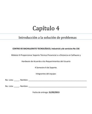 Capítulo 4
             Introducción a la solución de problemas


       CENTRO DE BACHILLERATO TECNOLÓGICO, Industrial y de servicios No 156

     Módulo III Proporcionar Soporte Técnico Presencial o a Distancia en Software y

                Hardware de Acuerdo a los Requerimientos del Usuario

                               4 Semestre A de Soporte.

                                Integrantes del equipo:

No. Lista: _____. Nombre: ______________________________________________________

No. Lista: _____. Nombre: ______________________________________________________

                            Fecha de entrega: 21/03/2013
 