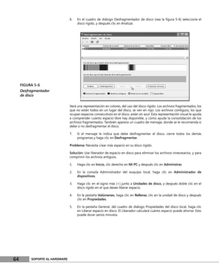 6.   En el cuadro de diálogo Desfragmentador de disco (vea la ﬁgura 5-6) seleccione el
                                     disco rígido, y después clic en Analizar.




     FIGURA 5-6
     Desfragmentador
     de disco

                                Verá una representación en colores, del uso del disco rígido. Los archivos fragmentados, los
                                que no están todos en un lugar del disco, se ven en rojo. Los archivos contiguos, los que
                                ocupan espacios consecutivos en el disco, están en azul. Esta representación visual le ayuda
                                a comprender cuánto espacio libre hay disponible, y cómo ayuda la consolidación de los
                                archivos fragmentados. También aparece un cuadro de mensaje, donde se le recomienda si
                                debe o no desfragmentar el disco.

                                7.   Si el mensaje le indica que debe desfragmentar el disco, cierre todos los demás
                                     programas y haga clic en Desfragmentar.

                                Problema: Necesita crear más espacio en su disco rígido.

                                Solución: Use liberador de espacio en disco para eliminar los archivos innecesarios, y para
                                comprimir los archivos antiguos.

                                1.   Haga clic en Inicio, clic derecho en Mi PC y después clic en Administrar.

                                2.   En la consola Administrador del euquipo local, haga clic en Administrador de
                                     dispositivos.

                                3.   Haga clic en el signo más (+) junto a Unidades de disco, y después doble clic en el
                                     disco rígido en el que desee liberar espacio.

                                4.   En la pestaña Volúmenes, haga clic en Rellenar, clic en la unidad de disco y después
                                     clic en Propiedades.

                                5.   En la pestaña General, del cuadro de diálogo Propiedades del disco local, haga clic
                                     en Liberar espacio en disco. El Liberador calculará cuánto espacio puede ahorrar. Esto
                                     puede durar varios minutos.




64        SOPORTE AL HARDWARE
 