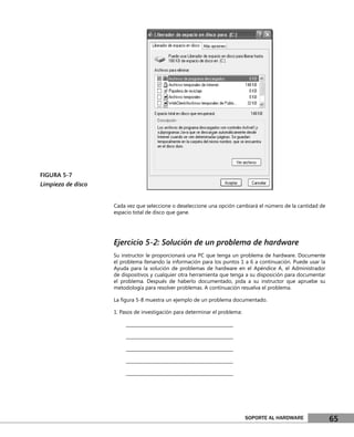 FIGURA 5-7
Limpieza de disco


                    Cada vez que seleccione o deseleccione una opción cambiará el número de la cantidad de
                    espacio total de disco que gane.




                    Ejercicio 5-2: Solución de un problema de hardware
                    Su instructor le proporcionará una PC que tenga un problema de hardware. Documente
                    el problema llenando la información para los puntos 1 a 6 a continuación. Puede usar la
                    Ayuda para la solución de problemas de hardware en el Apéndice A, el Administrador
                    de dispositivos y cualquier otra herramienta que tenga a su disposición para documentar
                    el problema. Después de haberlo documentado, pida a su instructor que apruebe su
                    metodología para resolver problemas. A continuación resuelva el problema.

                    La ﬁgura 5-8 muestra un ejemplo de un problema documentado.

                    1. Pasos de investigación para determinar el problema:

                         ________________________________________________

                         ________________________________________________

                         ________________________________________________

                         ________________________________________________

                         ________________________________________________




                                                                             SOPORTE AL HARDWARE              65
 