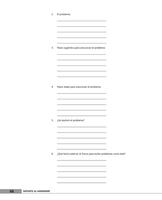 2.   El problema:

                                ________________________________________________

                                ________________________________________________

                                ________________________________________________

                                ________________________________________________

                                ________________________________________________

                           3.   Pasos sugeridos para solucionar el problema:

                                ________________________________________________

                                ________________________________________________

                                ________________________________________________

                                ________________________________________________

                                ________________________________________________



                           4.   Pasos reales para solucionar el problema:

                                ________________________________________________

                                ________________________________________________

                                ________________________________________________

                                ________________________________________________

                                ________________________________________________

                           5.   ¿Se resolvió el problema?

                                ________________________________________________

                                ________________________________________________

                                ________________________________________________

                                ________________________________________________

                                ________________________________________________

                           6.   ¿Qué haría usted en el futuro para evitar problemas como éste?

                                ________________________________________________

                                ________________________________________________

                                ________________________________________________

                                ________________________________________________

                                ________________________________________________



66   SOPORTE AL HARDWARE
 