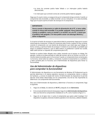 • La toma de corriente podría haber fallado o un interruptor podría haberla
                                   desconectado.

                                 • Un interruptor que controle la toma de corriente podría haberse apagado.

                           Haga que el usuario revise y se asegure de que el componente tenga corriente. Cuando un
                           componente está encendido, se debe encender una luz indicadora. Si no está encendida,
                           haga que el usuario oprima el botón de arranque en el componente.


                                IMPORTANTE
                                Nunca conecte ni desconecte un cable de alimentación de la PC, ni otros cables,
                                cuando la misma esté encendida. Si es posible, apáguela. Nunca desconecte ni
                                conecte un periférico, como un monitor o un escáner, con una PC, a menos que
                                el periférico esté apagado. Si lo hace podría causar una descarga eléctrica y
                                dañar el dispositivo.


                           Si al oprimir el botón de arranque no pasa electricidad al componente, haga que el usuario
                           revise todas las conexiones. Si todas las conexiones están ﬁrmes y todavía no hay corriente,
                           conecte el componente con una fuente de alimentación que usted sepa que trabaja en
                           forma correcta, y oprima el botón de arranque. Si todavía no se enciende, es probable que
                           tenga un problema mecánico y que lo deba evaluar un profesional. Cuando eso sucede,
                           debe usted solicitar un repuesto de componente para la PC.

                           También se podrían haber aﬂojado otros cables, haciendo que el equipo no trabaje. Por
                           ejemplo, cuando se ha desconectado el cable del monitor, sea en el monitor o en la PC, el
                           monitor estará encendido, pero no funcionará. Cuando un componente tiene corriente pero
                           no funciona, revise todos los cables y conexiones. Cuando el componente es un periférico
                           y tiene corriente pero no funciona, use el Administrador de dispositivos para revisar su
                           funcionalidad.

                           Uso del Administrador de dispositivos
                           para comprobar la funcionalidad
                           El Administrador de dispositivos es una herramienta de Windows XP Professional que le
                           permite determinar si el sistema operativo reconoce un componente interno o externo
                           de hardware, y conocer el estado del mismo. El Administrador de dispositivos le permite
                           ejecutar varias tareas relacionadas con los componentes. Una de las más importantes es
                           determinar si el componente está funcionando.

                           Para usar el Administrador de dispositivos y determinar si funciona un componente, haga
                           lo siguiente:

                           1.    Haga clic en Inicio, clic derecho en Mi PC y después clic en Administrar.

                           2.    En la consola de Administración de equipos, haga clic en Administrador de dispositivos.
                                 Verá una lista de los componentes instalados en su PC, como muestra la ﬁgura 5-1.

                           3.    Haga clic en el signo más (+) junto al componente que quiera usted investigar. Si el
                                 dispositivo no aparece, entonces el sistema operativo no lo reconoce, y deberá instalarlo.




56   SOPORTE AL HARDWARE
 