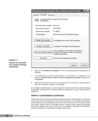 FIGURA 5-3
     Pestaña de controlador
     en el cuadro de diálogo
     Propiedades

                                 6.   Haga clic en Actualizar controlador. Se inicia el Asistente para de actualización de
                                      hardware.

                                 7.   Si el controlador que usted necesita está en un CD, haga clic en Siguiente. Si no,
                                      seleccione Instalar desde una lista o ubicación especíﬁca (Avanzado) y después clic
                                      en Siguiente.

                                 8.   Seleccione Incluir esta ubicación en la búsqueda, clic en Examinar, navegue hasta el
                                      lugar del controlador y haga clic en Siguiente.

                                 El controlador se debe instalar, y active el dispositivo. Podría necesitar ir al cuadro de diálogo
                                 Propiedades, del dispositivo, en Administrador de dispositivos, y activar manualmente el
                                 dispositivo.

                                 Volver a controladores anteriores
                                 Podría haber casos en donde un dispositivo trabaja bien, pero usted actualiza el controlador
                                 porque hay uno nuevo disponible. En casos raros, al actualizar un controlador puede causar
                                 que el dispositivo (u otros dispositivos) funcione en forma incorrecta o no funcione. Cuando
                                 esto sucede, necesita volver al controlador anterior. Cuando lo hace, regresa al controlador
                                 que estaba instalado antes. Eso lo puede hacer con facilidad en Windows XP Professional,
                                 porque se guardan los controladores instalados previamente.




60         SOPORTE AL HARDWARE
 