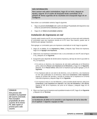 MÁS INFORMACIÓN
                          Para conocer más sobre controladores, haga clic en Inicio, después en
                          Ayuda y soporte. En el cuadro de búsqueda teclee controlador. En la
                          pestaña de Temas sugeridos de los resultados de la búsqueda haga clic en
                          Conﬁgurar.

                         Para volver a un controlador anterior, haga lo siguiente:

                         1.   Vaya a la pestaña Controlador del cuadro de diálogo Propiedades del dispositivo (vea
                              arriba los procedimientos detallados para hacerlo).

                         2.   Haga clic en Volver al controlador anterior.

                         Instalación de impresoras en red
                         Cuando usted conecta una PC con una impresora que está en la misma red, está instalando
                         el controlador para esa impresora remota en la PC local. Para hacerlo, puede usar el
                         Asistente para agregar impresora.

                         Para agregar un controlador para una impresora conectada en la red, haga lo siguiente:

                         1. Haga clic en Inicio, clic en Impresoras y faxes, y después, bajo Tareas de impresora,
                            haga clic en Agregar una impresora.

                         2. Seleccione una impresora conectada en red, o una conectada con otra PC (vea la ﬁgura
                            5-4), y después clic en Siguiente.

                         3. El siguiente paso depende de dónde está la impresora y del tipo de red en que estén la
                            PC y la impresora.

                              • Si la red es un dominio y las impresoras de red están publicadas en el Directorio
                                activo, seleccione Buscar una impresora en el directorio, y haga clic en Siguiente.
                                Después, clic en Buscar ahora, seleccione la impresora que quiere agregar y clic en
                                Siguiente.

                              • Si la impresora está en una red no de dominio, o en un dominio, y las impresoras
                                no han sido publicadas en el directorio, seleccione Conectarse a esta impresora,
                                ingrese el nombre del servidor y escriba el nombre de la impresora en la forma
                                servidorimpresora y después haga clic en Siguiente.

                              • Si la impresora está en una red diferente, y está accesible desde Internet, seleccione
                                Conectarse a una impresora en Internet o en una red doméstica o de oﬁcina,
                                ingrese el URL de la impresora, tal como se le indique, y después haga clic en
                                Siguiente.

CONSEJO                  4. Elija si va a hacer que la impresora sea la predeterminada en la PC, haga clic en Siguiente
                            y después clic en Terminar.
Este proceso sólo
transﬁere la propiedad
del usuario conectado.    MÁS INFORMACIÓN
Para transferir
                          La localización de fallas en la conexión a una impresora de red se describe
propiedades de otros
                          en el capítulo 7, Soporte a equipos en Red.
usuarios de la misma
PC, debe repetir el
proceso para cada
usuario.


                                                                                     SOPORTE AL HARDWARE                  61
 