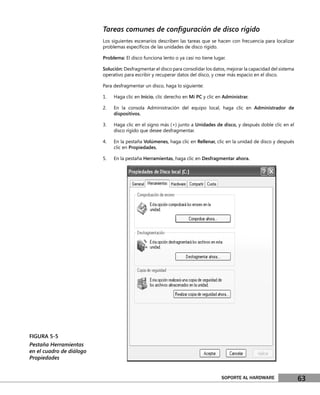 Tareas comunes de conﬁguración de disco rígido
                          Los siguientes escenarios describen las tareas que se hacen con frecuencia para localizar
                          problemas especíﬁcos de las unidades de disco rígido.

                          Problema: El disco funciona lento o ya casi no tiene lugar.

                          Solución: Desfragmentar el disco para consolidar los datos, mejorar la capacidad del sistema
                          operativo para escribir y recuperar datos del disco, y crear más espacio en el disco.

                          Para desfragmentar un disco, haga lo siguiente:

                          1.   Haga clic en Inicio, clic derecho en Mi PC y clic en Administrar.

                          2.   En la consola Administración del equipo local, haga clic en Administrador de
                               dispositivos.

                          3.   Haga clic en el signo más (+) junto a Unidades de disco, y después doble clic en el
                               disco rígido que desee desfragmentar.

                          4.   En la pestaña Volúmenes, haga clic en Rellenar, clic en la unidad de disco y después
                               clic en Propiedades.

                          5.   En la pestaña Herramientas, haga clic en Desfragmentar ahora.




FIGURA 5-5
Pestaña Herramientas
en el cuadro de diálogo
Propiedades


                                                                                   SOPORTE AL HARDWARE                   63
 